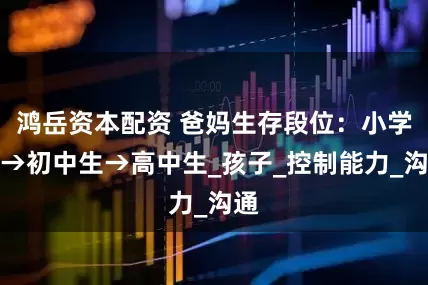 鸿岳资本配资 爸妈生存段位：小学生→初中生→高中生_孩子_控制能力_沟通