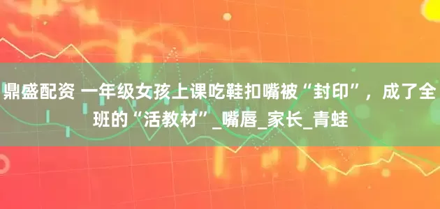 鼎盛配资 一年级女孩上课吃鞋扣嘴被“封印”，成了全班的“活教材”_嘴唇_家长_青蛙