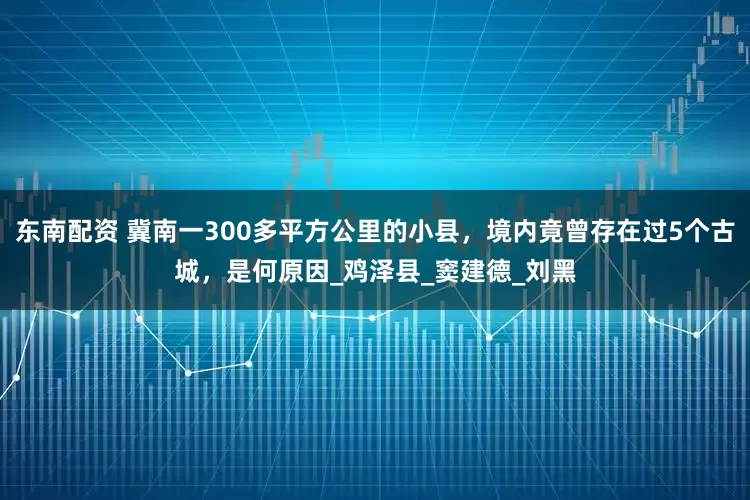 东南配资 冀南一300多平方公里的小县，境内竟曾存在过5个古城，是何原因_鸡泽县_窦建德_刘黑