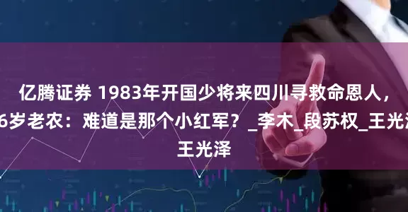 亿腾证券 1983年开国少将来四川寻救命恩人，86岁老农：难道是那个小红军？_李木_段苏权_王光泽