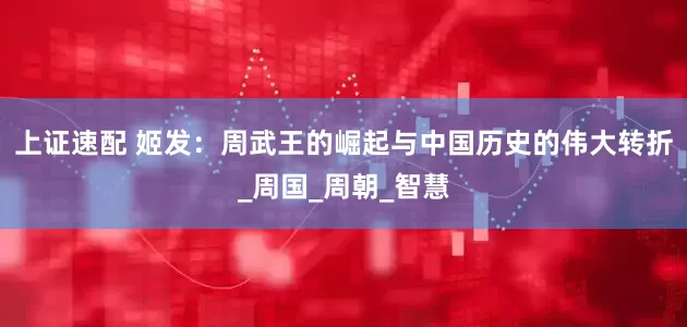 上证速配 姬发：周武王的崛起与中国历史的伟大转折_周国_周朝_智慧
