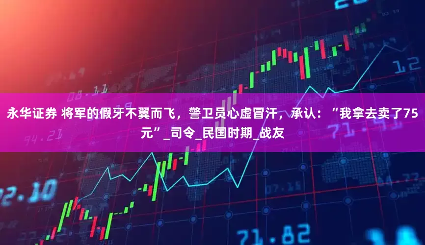 永华证券 将军的假牙不翼而飞，警卫员心虚冒汗，承认：“我拿去卖了75元”_司令_民国时期_战友