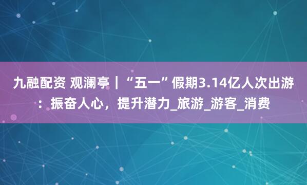 九融配资 观澜亭｜“五一”假期3.14亿人次出游：振奋人心，提升潜力_旅游_游客_消费