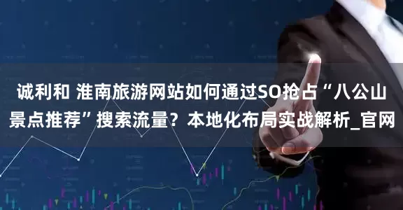 诚利和 淮南旅游网站如何通过SO抢占“八公山景点推荐”搜索流量？本地化布局实战解析_官网