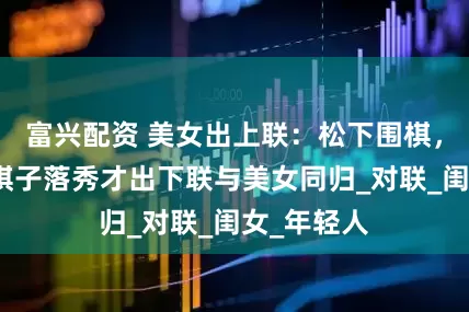 富兴配资 美女出上联：松下围棋，松子每随棋子落秀才出下联与美女同归_对联_闺女_年轻人
