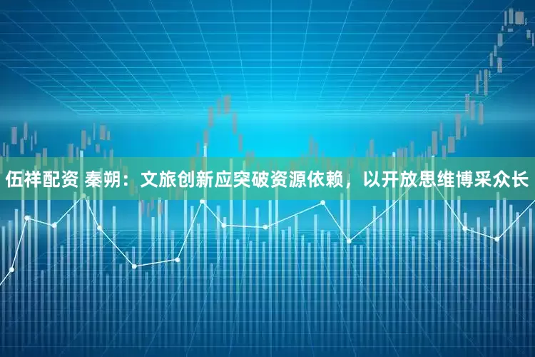 伍祥配资 秦朔：文旅创新应突破资源依赖，以开放思维博采众长