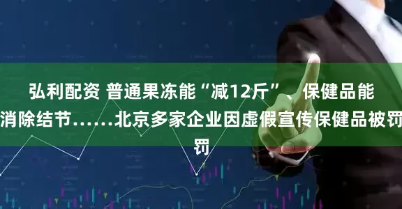 弘利配资 普通果冻能“减12斤”、保健品能消除结节……北京多家企业因虚假宣传保健品被罚