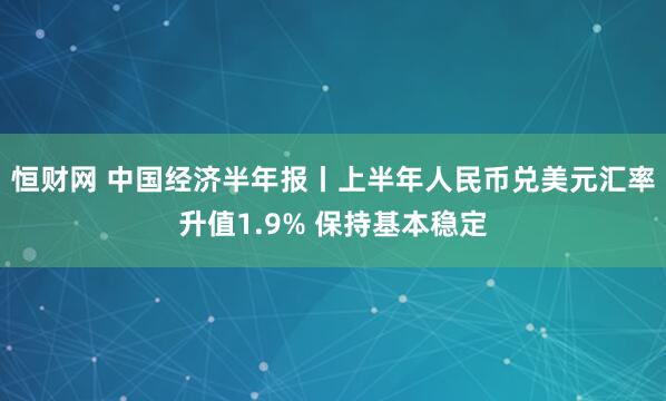 恒财网 中国经济半年报丨上半年人民币兑美元汇率升值1.9% 保持基本稳定