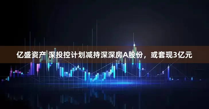亿盛资产 深投控计划减持深深房A股份，或套现3亿元