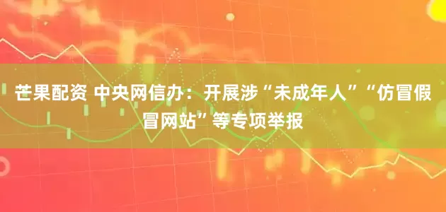 芒果配资 中央网信办：开展涉“未成年人”“仿冒假冒网站”等专项举报
