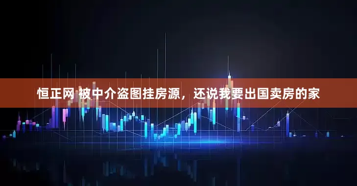 恒正网 被中介盗图挂房源，还说我要出国卖房的家