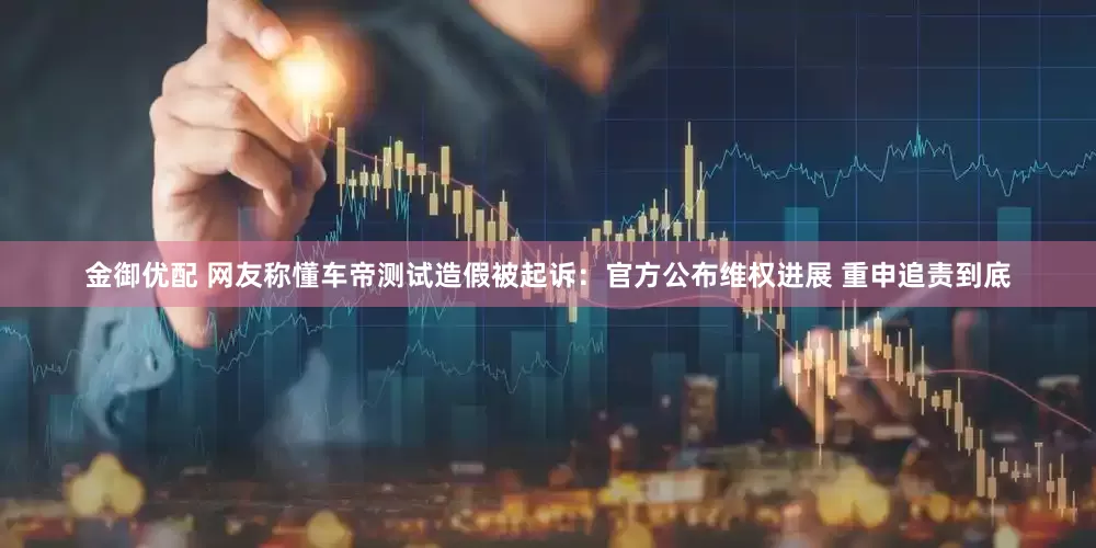 金御优配 网友称懂车帝测试造假被起诉：官方公布维权进展 重申追责到底