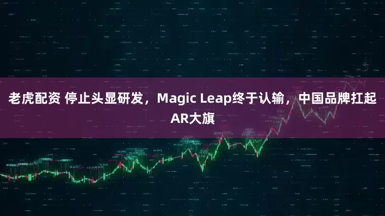 老虎配资 停止头显研发，Magic Leap终于认输，中国品牌扛起AR大旗